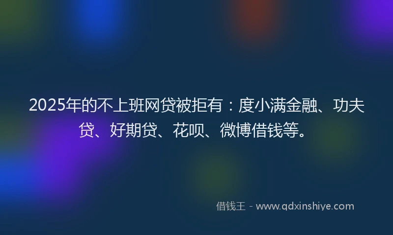 2025年的不上班网贷被拒有：度小满金融、功夫贷、好期贷、花呗、微博借钱等。