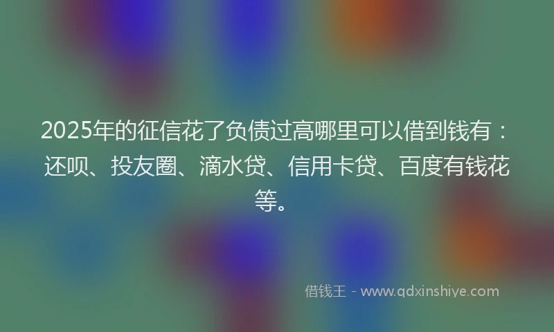 2025年的征信花了负债过高哪里可以借到钱有：还呗、投友圈、滴水贷、信用卡贷、百度有钱花等。