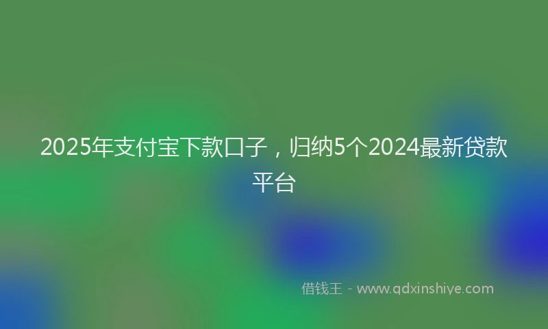 2025年支付宝下款口子，归纳5个2024最新贷款平台
