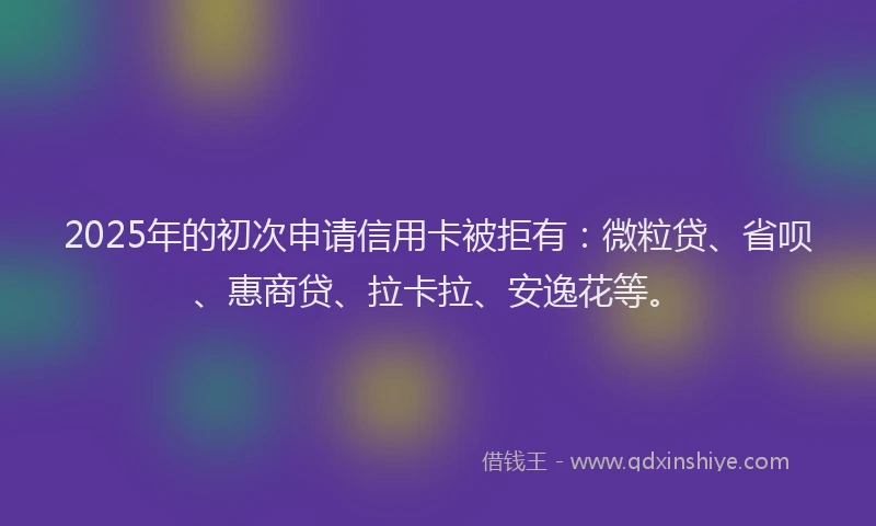 2025年的初次申请信用卡被拒有：微粒贷、省呗、惠商贷、拉卡拉、安逸花等。
