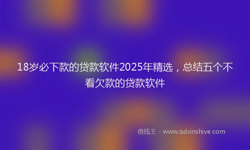 18岁必下款的贷款软件2025年精选，总结五个不看欠款的贷款软件