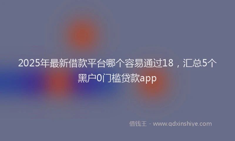 2025年最新借款平台哪个容易通过18，汇总5个黑户0门槛贷款app