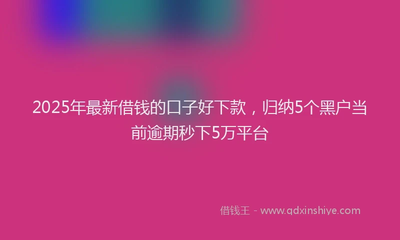2025年最新借钱的口子好下款，归纳5个黑户当前逾期秒下5万平台