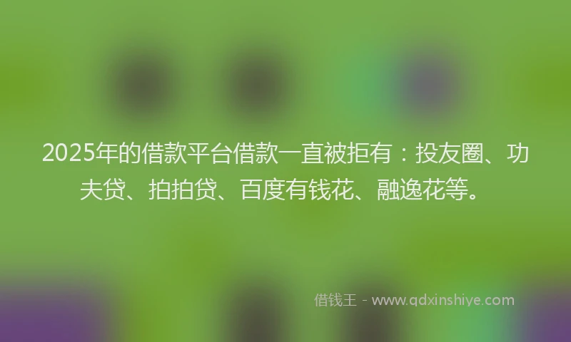 2025年的借款平台借款一直被拒有：投友圈、功夫贷、拍拍贷、百度有钱花、融逸花等。