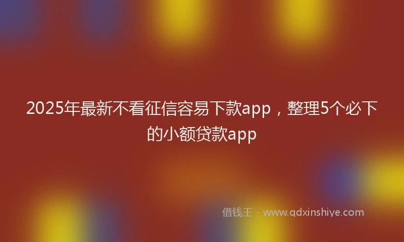 2025年最新不看征信容易下款app，整理5个必下的小额贷款app