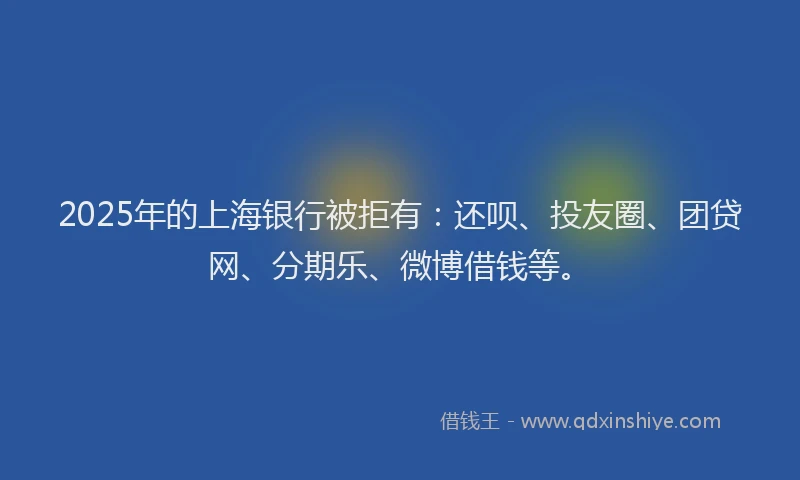 2025年的上海银行被拒有：还呗、投友圈、团贷网、分期乐、微博借钱等。