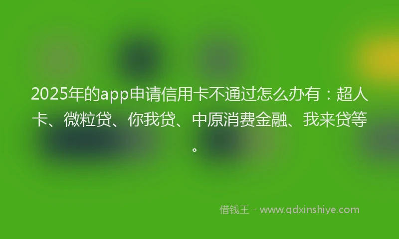 2025年的app申请信用卡不通过怎么办有：超人卡、微粒贷、你我贷、中原消费金融、我来贷等。