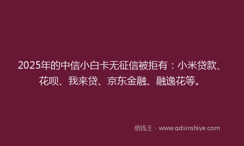 2025年的中信小白卡无征信被拒有：小米贷款、花呗、我来贷、京东金融、融逸花等。