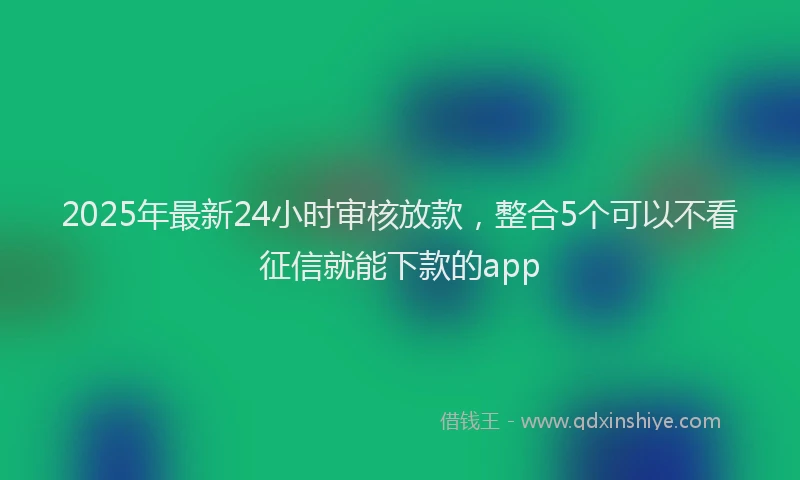 2025年最新24小时审核放款，整合5个可以不看征信就能下款的app