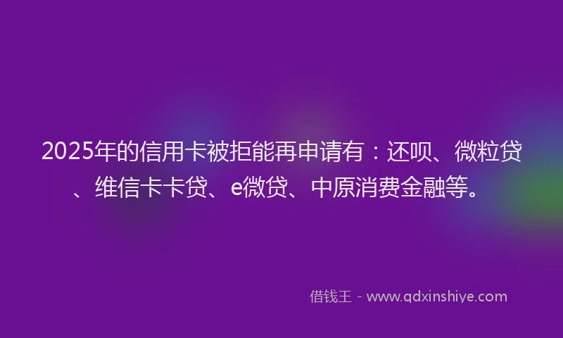 2025年的信用卡被拒能再申请有：还呗、微粒贷、维信卡卡贷、e微贷、中原消费金融等。