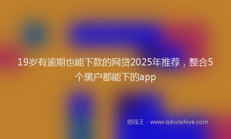 19岁有逾期也能下款的网贷2025年推荐，整合5个黑户都能下的app