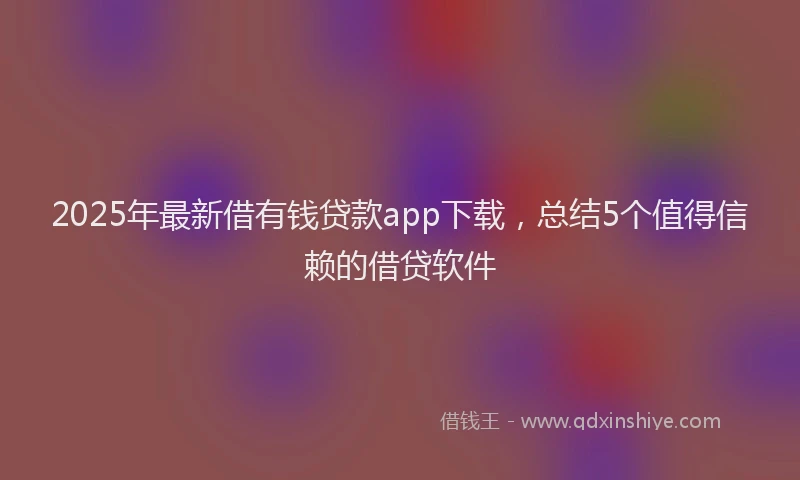 2025年最新借有钱贷款app下载，总结5个值得信赖的借贷软件