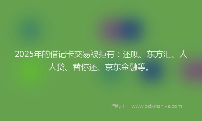 2025年的借记卡交易被拒有：还呗、东方汇、人人贷、替你还、京东金融等。