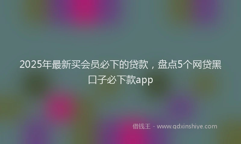 2025年最新买会员必下的贷款，盘点5个网贷黑口子必下款app