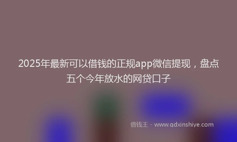 2025年最新可以借钱的正规app微信提现，盘点五个今年放水的网贷口子