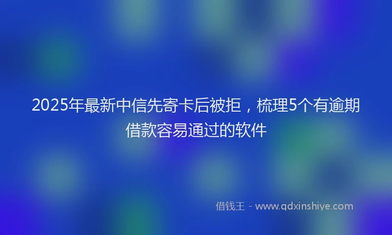 2025年最新中信先寄卡后被拒，梳理5个有逾期借款容易通过的软件