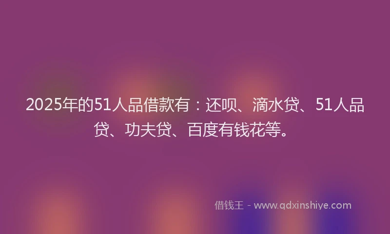 2025年的51人品借款有：还呗、滴水贷、51人品贷、功夫贷、百度有钱花等。