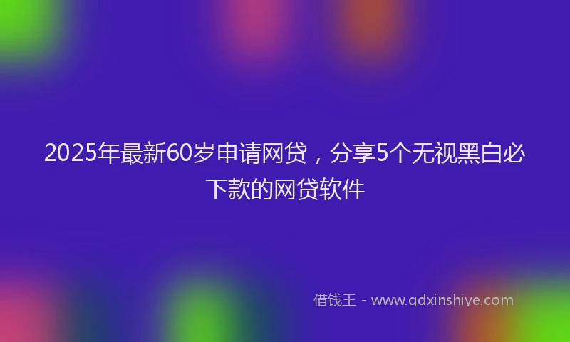2025年最新60岁申请网贷，分享5个无视黑白必下款的网贷软件