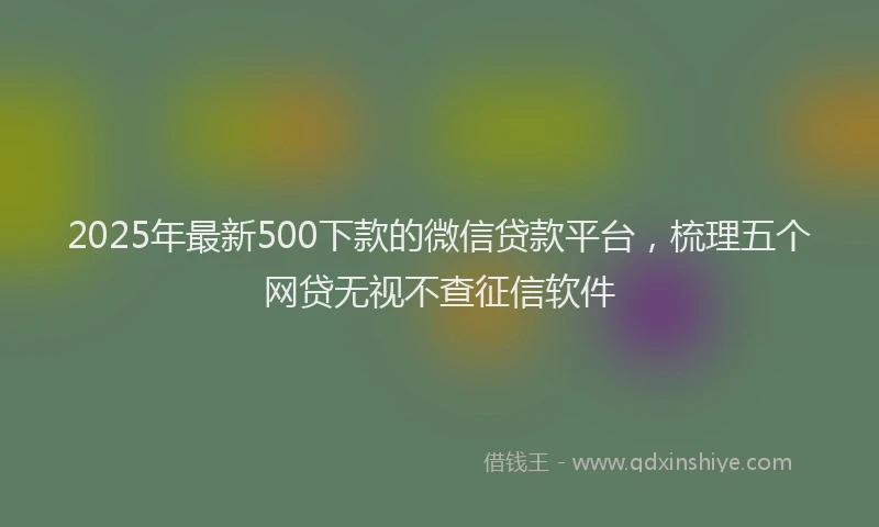 2025年最新500下款的微信贷款平台，梳理五个网贷无视不查征信软件