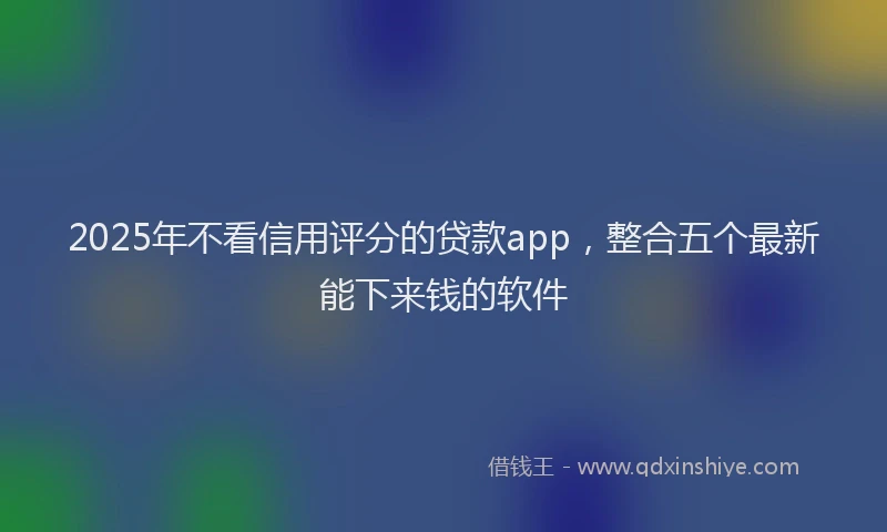 2025年不看信用评分的贷款app，整合五个最新能下来钱的软件