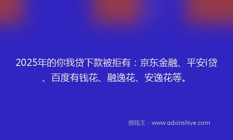2025年的你我贷下款被拒有：京东金融、平安i贷、百度有钱花、融逸花、安逸花等。