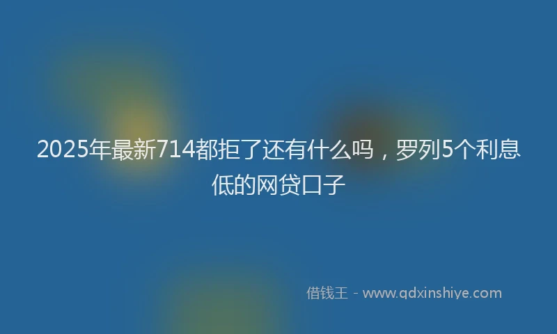 2025年最新714都拒了还有什么吗，罗列5个利息低的网贷口子