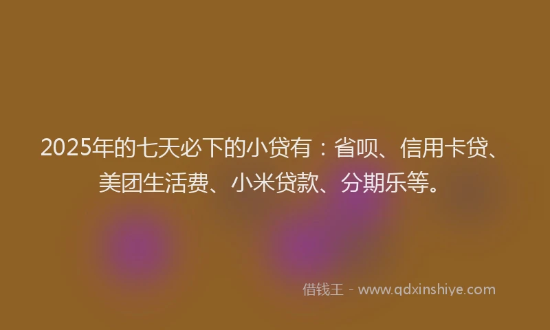 2025年的七天必下的小贷有：省呗、信用卡贷、美团生活费、小米贷款、分期乐等。