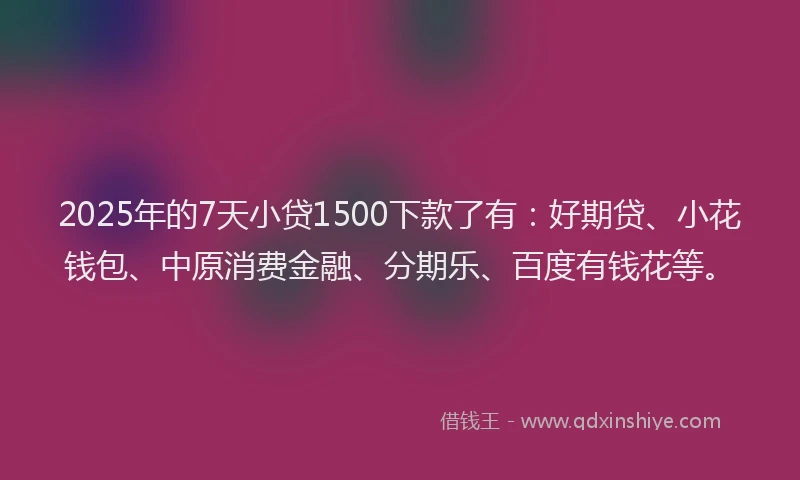 2025年的7天小贷1500下款了有：好期贷、小花钱包、中原消费金融、分期乐、百度有钱花等。
