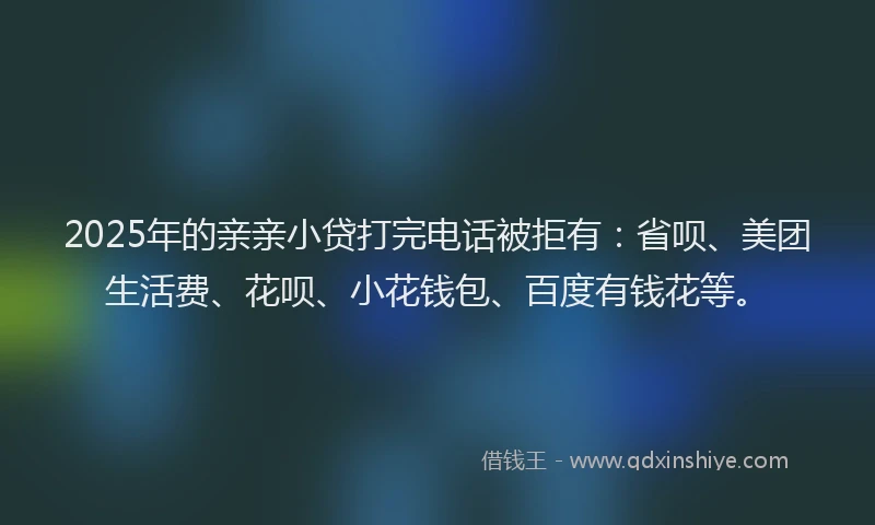 2025年的亲亲小贷打完电话被拒有：省呗、美团生活费、花呗、小花钱包、百度有钱花等。