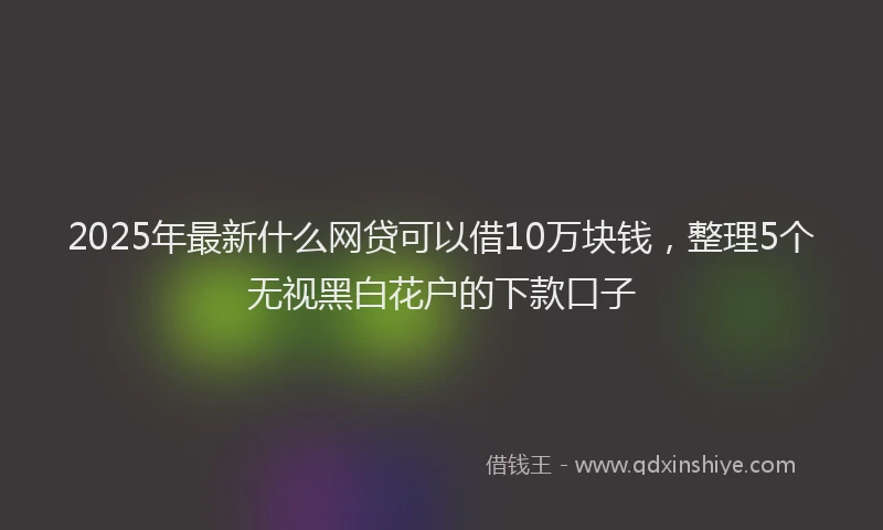 2025年最新什么网贷可以借10万块钱，整理5个无视黑白花户的下款口子