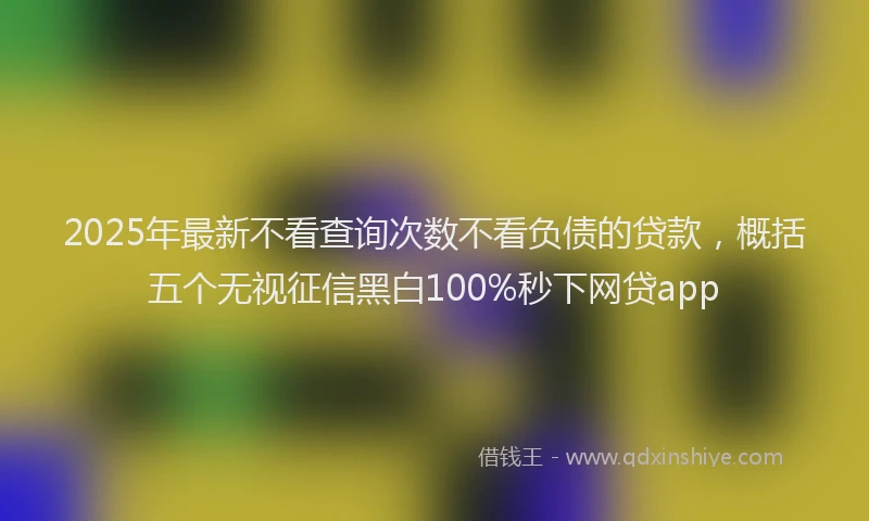 2025年最新不看查询次数不看负债的贷款，概括五个无视征信黑白100%秒下网贷app