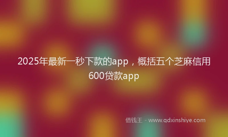 2025年最新一秒下款的app，概括五个芝麻信用600贷款app