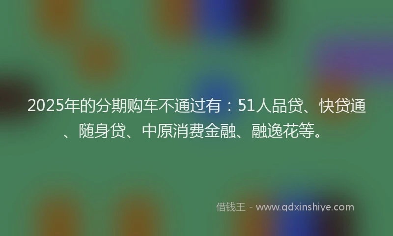 2025年的分期购车不通过有：51人品贷、快贷通、随身贷、中原消费金融、融逸花等。