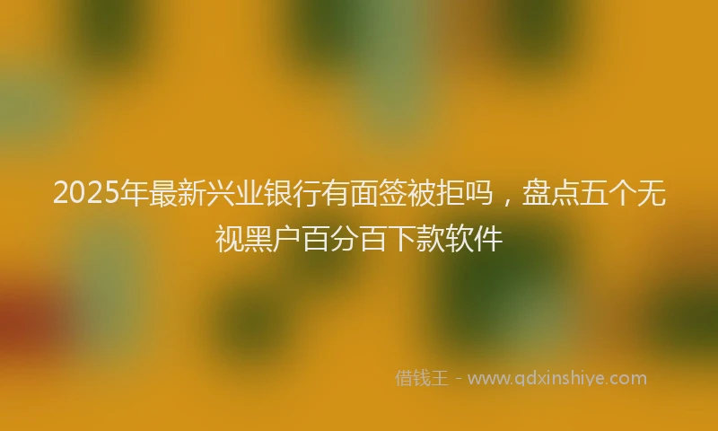 2025年最新兴业银行有面签被拒吗，盘点五个无视黑户百分百下款软件
