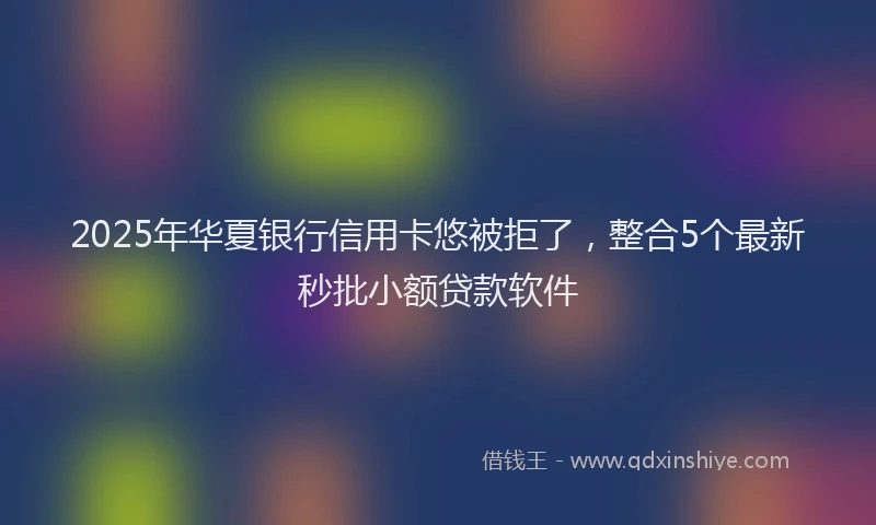 2025年华夏银行信用卡悠被拒了，整合5个最新秒批小额贷款软件