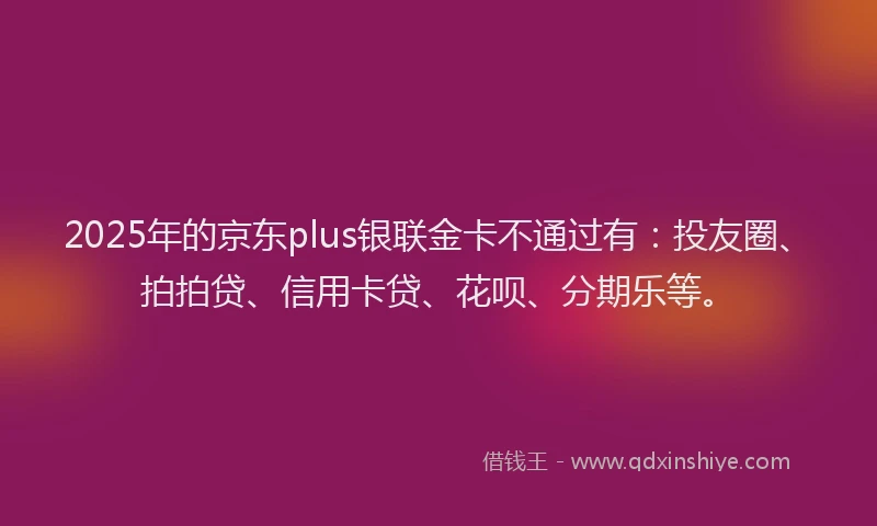 2025年的京东plus银联金卡不通过有：投友圈、拍拍贷、信用卡贷、花呗、分期乐等。