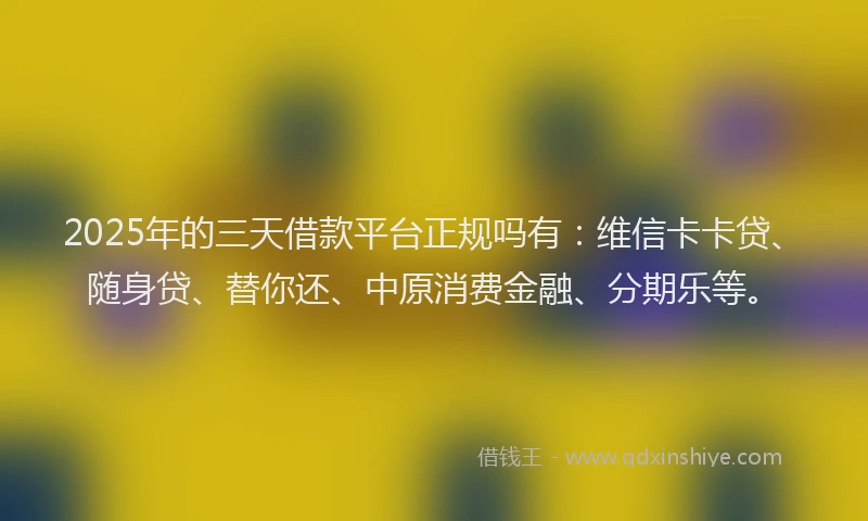 2025年的三天借款平台正规吗有：维信卡卡贷、随身贷、替你还、中原消费金融、分期乐等。