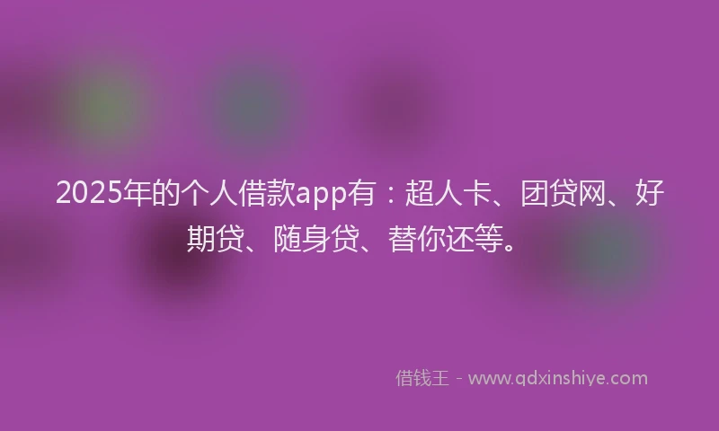 2025年的个人借款app有：超人卡、团贷网、好期贷、随身贷、替你还等。