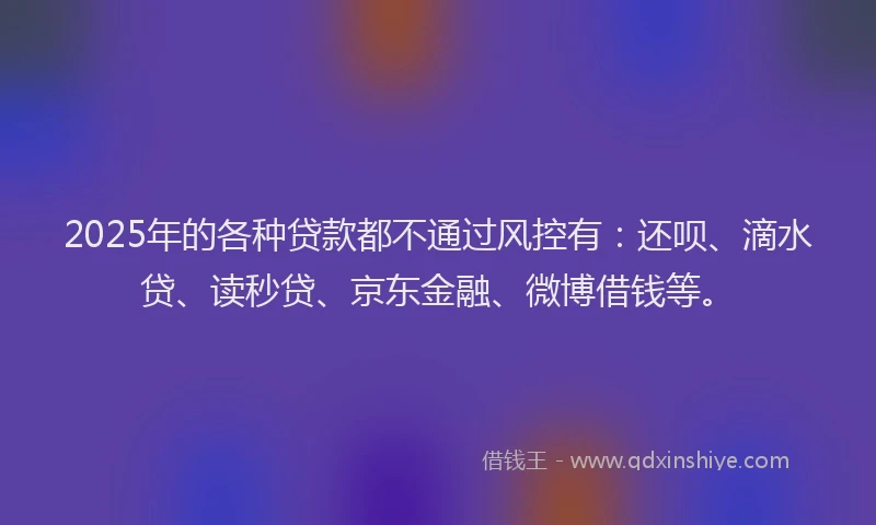 2025年的各种贷款都不通过风控有：还呗、滴水贷、读秒贷、京东金融、微博借钱等。