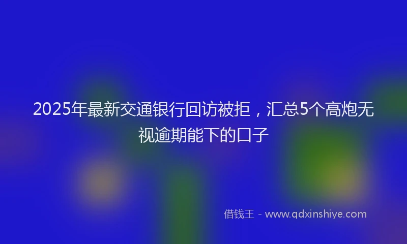 2025年最新交通银行回访被拒，汇总5个高炮无视逾期能下的口子