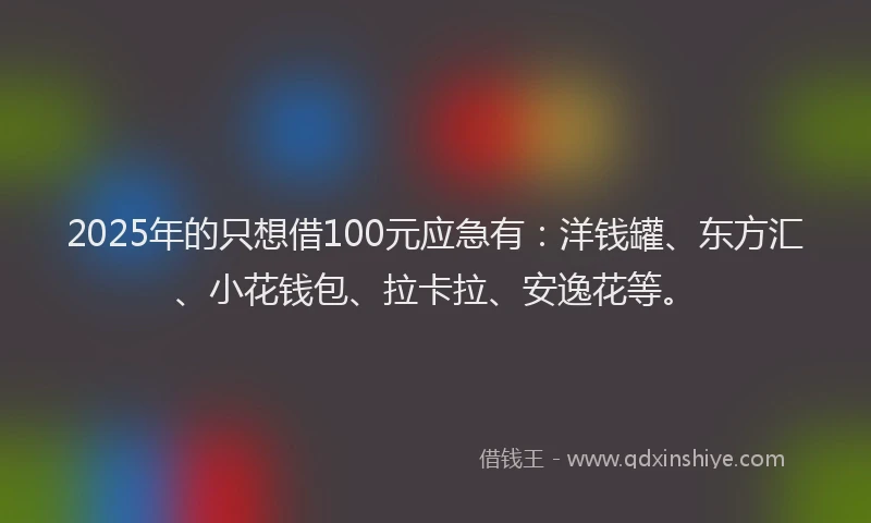 2025年的只想借100元应急有：洋钱罐、东方汇、小花钱包、拉卡拉、安逸花等。