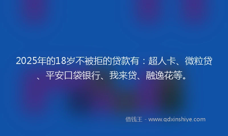 2025年的18岁不被拒的贷款有：超人卡、微粒贷、平安口袋银行、我来贷、融逸花等。