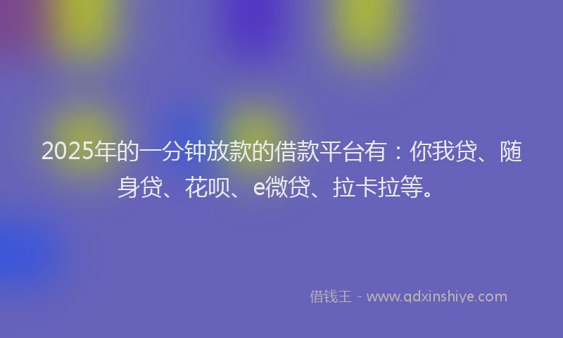 2025年的一分钟放款的借款平台有：你我贷、随身贷、花呗、e微贷、拉卡拉等。