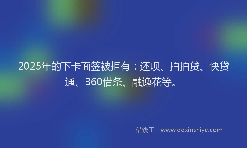 2025年的下卡面签被拒有：还呗、拍拍贷、快贷通、360借条、融逸花等。