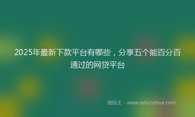 2025年最新下款平台有哪些，分享五个能百分百通过的网贷平台