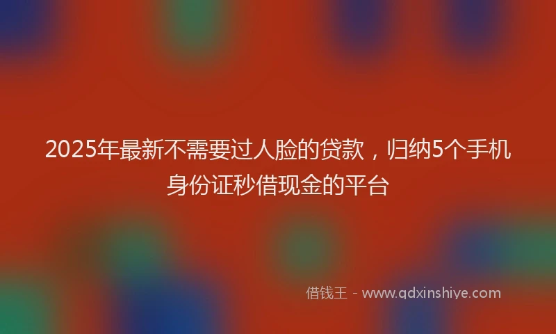 2025年最新不需要过人脸的贷款，归纳5个手机身份证秒借现金的平台