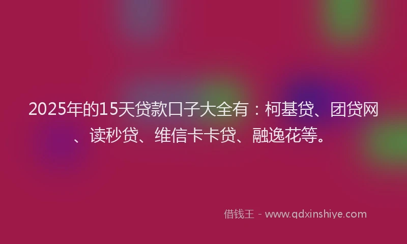2025年的15天贷款口子大全有：柯基贷、团贷网、读秒贷、维信卡卡贷、融逸花等。
