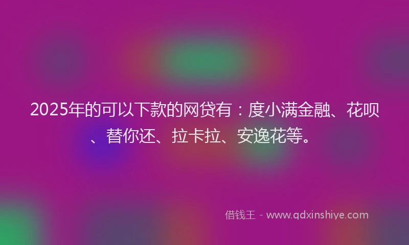 2025年的可以下款的网贷有：度小满金融、花呗、替你还、拉卡拉、安逸花等。