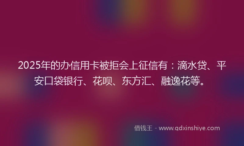 2025年的办信用卡被拒会上征信有：滴水贷、平安口袋银行、花呗、东方汇、融逸花等。