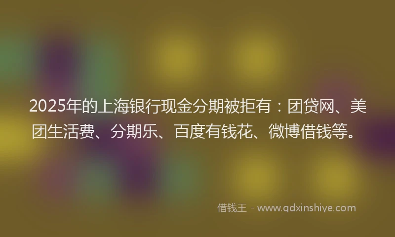 2025年的上海银行现金分期被拒有：团贷网、美团生活费、分期乐、百度有钱花、微博借钱等。